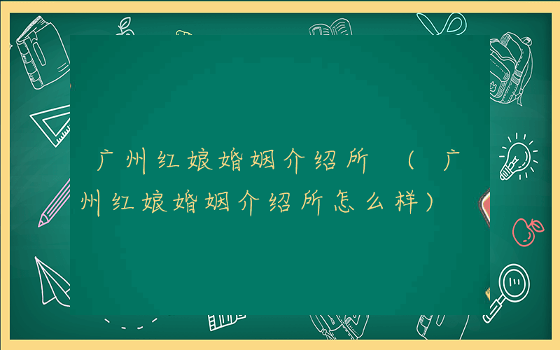 广州红娘婚姻介绍所 (广州红娘婚姻介绍所怎么样)